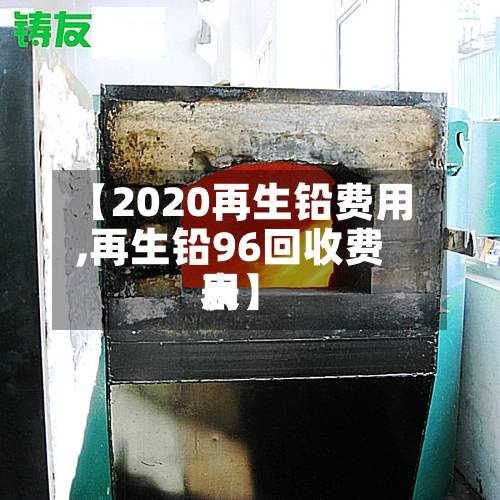 【2020再生铅费用
,再生铅96回收费用
表】-第2张图片