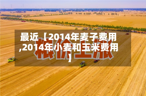 最近【2014年麦子费用
,2014年小麦和玉米费用
】-第2张图片