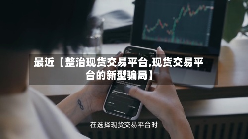 最近【整治现货交易平台,现货交易平台的新型骗局】-第2张图片