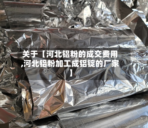 关于【河北铝粉的成交费用
,河北铝粉加工成铝锭的厂家】-第3张图片