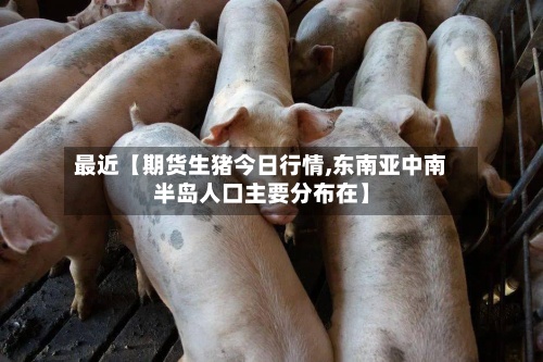 最近【期货生猪今日行情,东南亚中南半岛人口主要分布在】