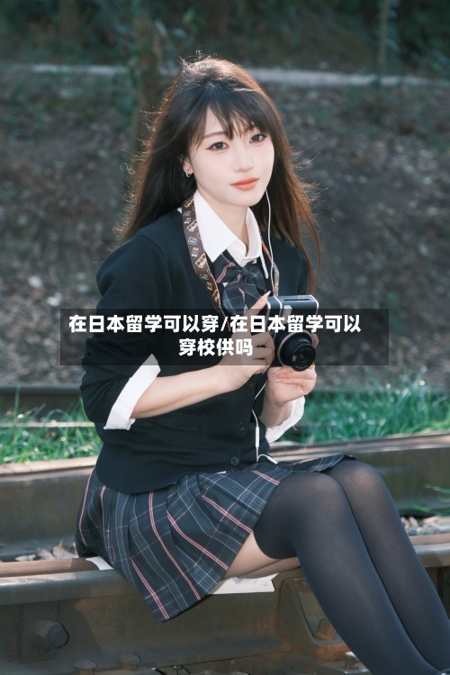 在日本留学可以穿/在日本留学可以穿校供吗