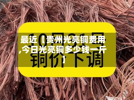 最近【贵州光亮铜费用,今日光亮铜多少钱一斤】