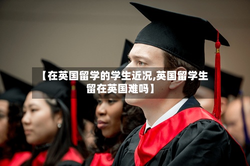 【在英国留学的学生近况,英国留学生留在英国难吗】