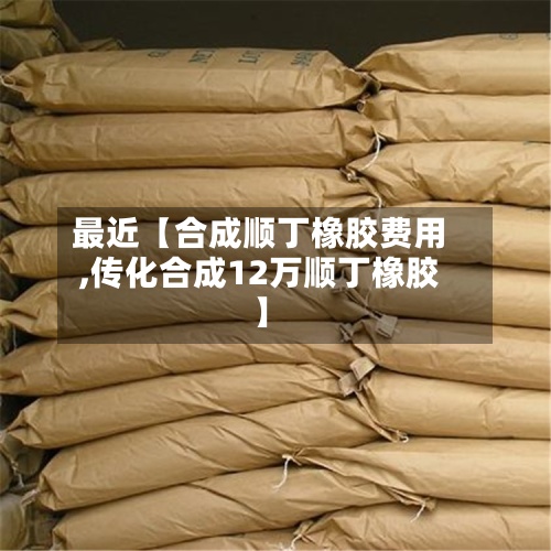 最近【合成顺丁橡胶费用,传化合成12万顺丁橡胶】-第2张图片