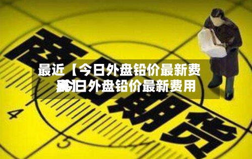 最近【今日外盘铅价最新费用,今日外盘铅价最新费用表】