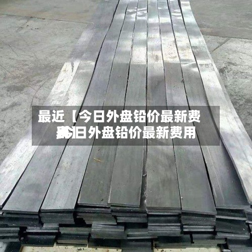 最近【今日外盘铅价最新费用
,今日外盘铅价最新费用
表】-第2张图片
