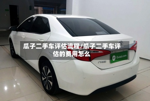 瓜子二手车评估流程/瓜子二手车评估的费用怎么