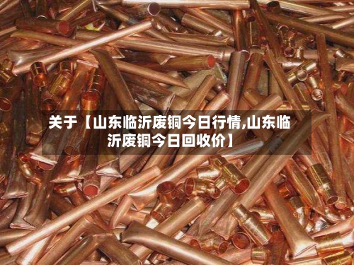 关于【山东临沂废铜今日行情,山东临沂废铜今日回收价】