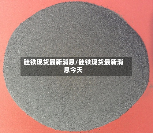硅铁现货最新消息/硅铁现货最新消息今天