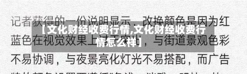 【文化财经收费行情,文化财经收费行情怎么样】-第2张图片
