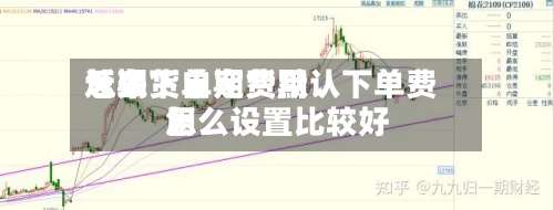近来
【期货自定费用
怎么下单期货默认下单费用
怎么设置比较好
】-第3张图片