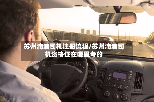 苏州滴滴司机注册流程/苏州滴滴司机资格证在哪里考的-第2张图片