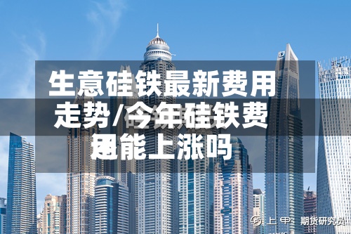 生意硅铁最新费用走势/今年硅铁费用还能上涨吗