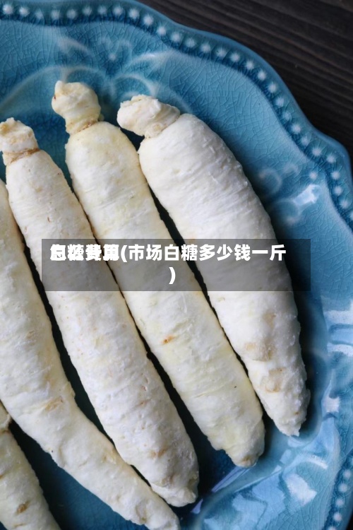白糖费用
怎么计算(市场白糖多少钱一斤)-第2张图片
