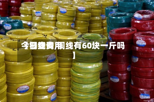 【铜线费用
今日查询,铜线有60块一斤吗】-第2张图片