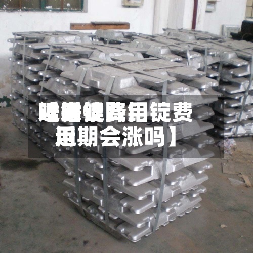 近来【铝锭费用啥时候降铝锭费用近期会涨吗】