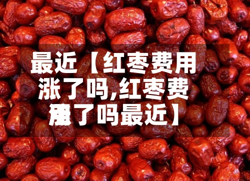 最近【红枣费用
涨了吗,红枣费用
涨了吗最近】-第3张图片