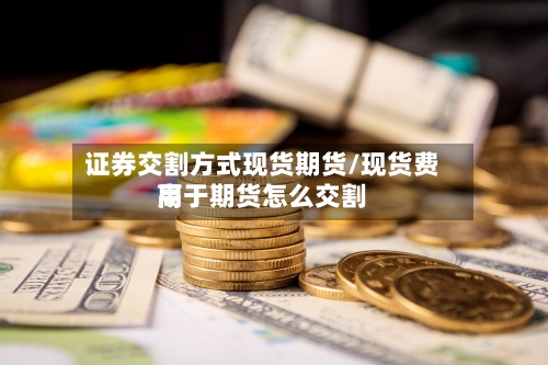 证券交割方式现货期货/现货费用高于期货怎么交割