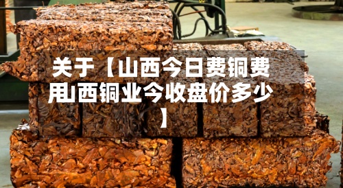 关于【山西今日费铜费用
,山西铜业今收盘价多少】-第3张图片