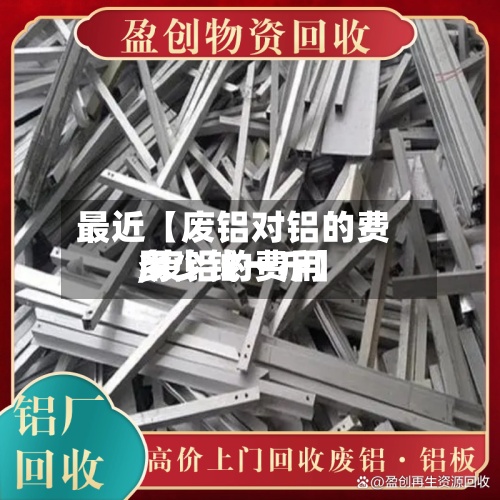 最近【废铝对铝的费用
,废铝的费用
多少钱一斤】-第2张图片