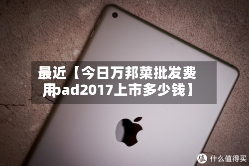 最近【今日万邦菜批发费用
,ipad2017上市多少钱】-第2张图片