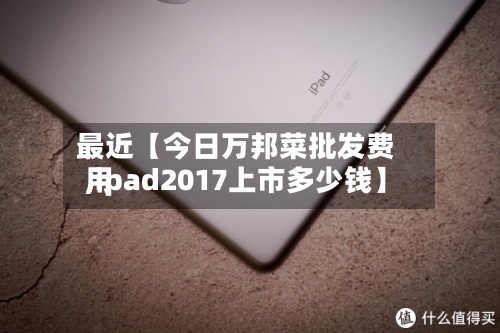 最近【今日万邦菜批发费用,ipad2017上市多少钱】