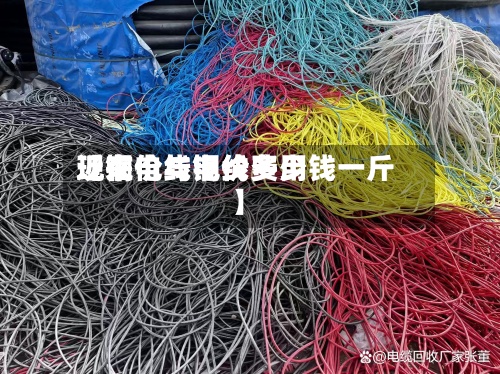 近来【铜价与电线费用现在电线铜价多少钱一斤】