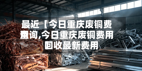 最近【今日重庆废铜费用查询,今日重庆废铜费用回收最新费用】
