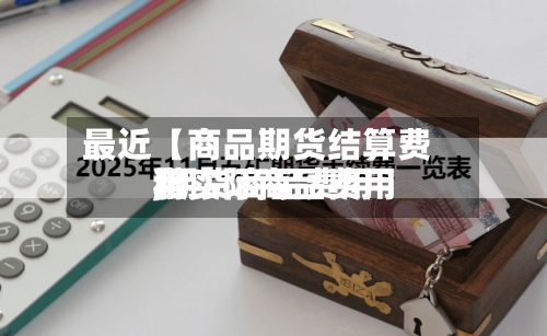 最近【商品期货结算费用
,期货商品费用
和实际商品费用
】-第2张图片