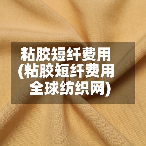 粘胶短纤费用(粘胶短纤费用全球纺织网)