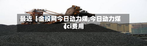 最近【金投网今日动力煤,今日动力煤cci费用】