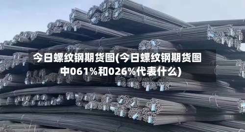 今日螺纹钢期货图(今日螺纹钢期货图中061%和026%代表什么)-第2张图片