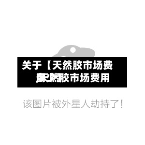关于【天然胶市场费用,天然胶市场费用多少】