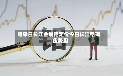 近来【今日长江金属铝定价今日长江铝现货费用走势】