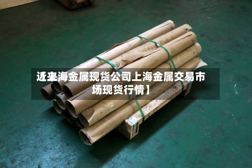 近来
【上海金属现货公司上海金属交易市场现货行情】-第2张图片