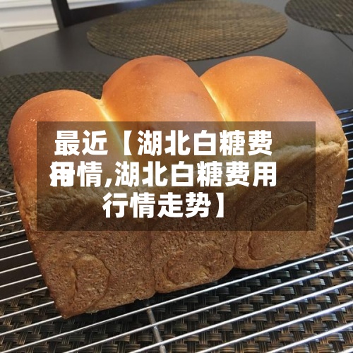 最近【湖北白糖费用
行情,湖北白糖费用
行情走势】-第3张图片