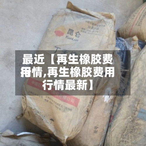 最近【再生橡胶费用
行情,再生橡胶费用
行情最新】-第3张图片