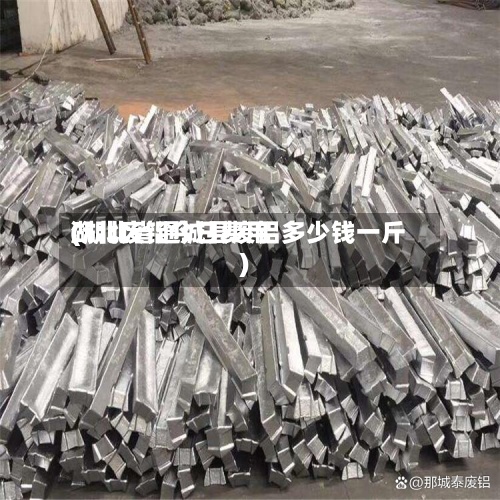 湖北废铝今日费用(湖北省通城县废铝多少钱一斤)