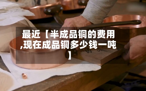 最近【半成品铜的费用,现在成品铜多少钱一吨】