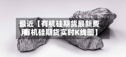 最近【有机硅期货最新费用
,有机硅期货实时K线图】-第3张图片