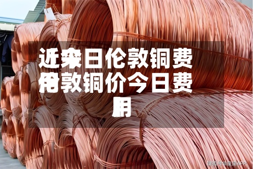 近来【今日伦敦铜费用伦敦铜价今日费用】