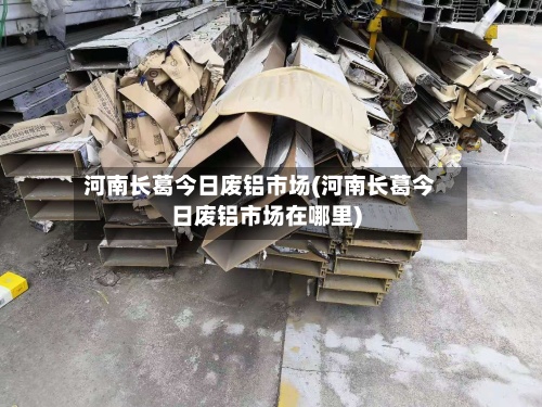 河南长葛今日废铝市场(河南长葛今日废铝市场在哪里)