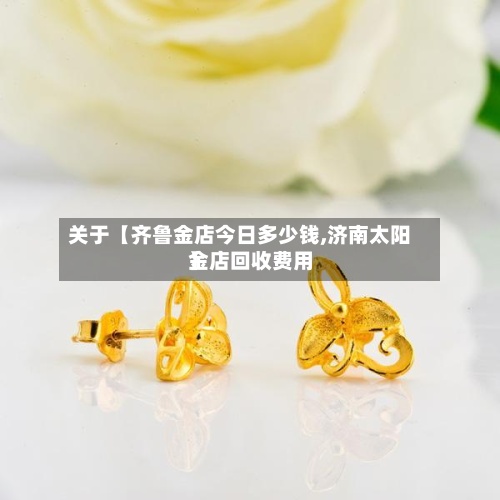 关于【齐鲁金店今日多少钱,济南太阳金店回收费用
】-第2张图片