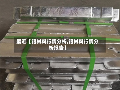 最近【铅材料行情分析,铅材料行情分析报告】
