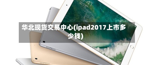 华北现货交易中心(ipad2017上市多少钱)-第2张图片