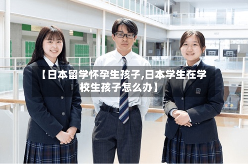 【日本留学怀孕生孩子,日本学生在学校生孩子怎么办】