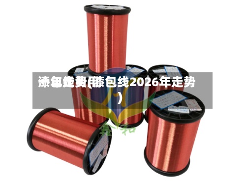 漆包线费用
一年走势(漆包线2026年走势)-第2张图片