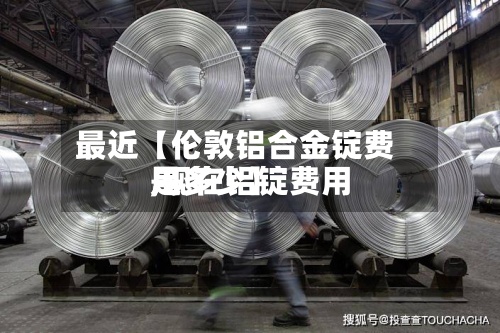 最近【伦敦铝合金锭费用,现在铝锭费用是多少】