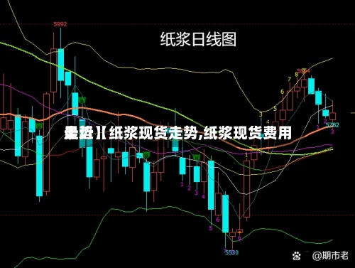 最近【纸浆现货走势,纸浆现货费用
走势】-第3张图片